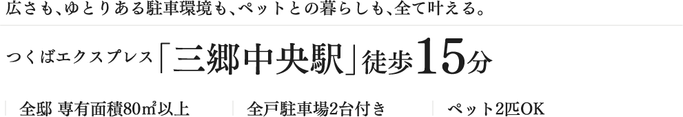 広さも、ゆとりある駐車環境も、ペットとの暮らしも、全て叶える。つくばエクスプレス「三郷中央駅」徒歩15分 全邸 専有面積80㎡以上 全戸駐車場2台付き ペット2匹OK