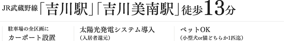 JR武蔵野線「吉川駅」「吉川美南駅」徒歩13分 駐車場の全区画にカーポート設置 太陽光発電システム導入（入居者還元） ペットOK（小型犬or猫どちらか1匹迄）